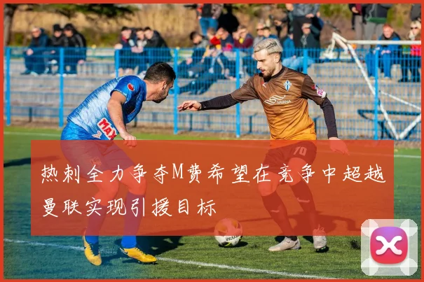 热刺全力争夺M费希望在竞争中超越曼联实现引援目标