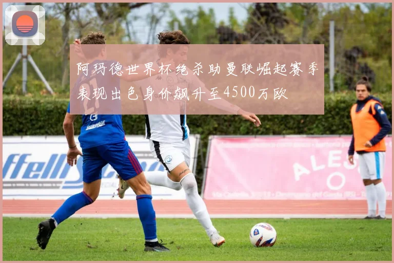 阿玛德世界杯绝杀助曼联崛起赛季表现出色身价飙升至4500万欧