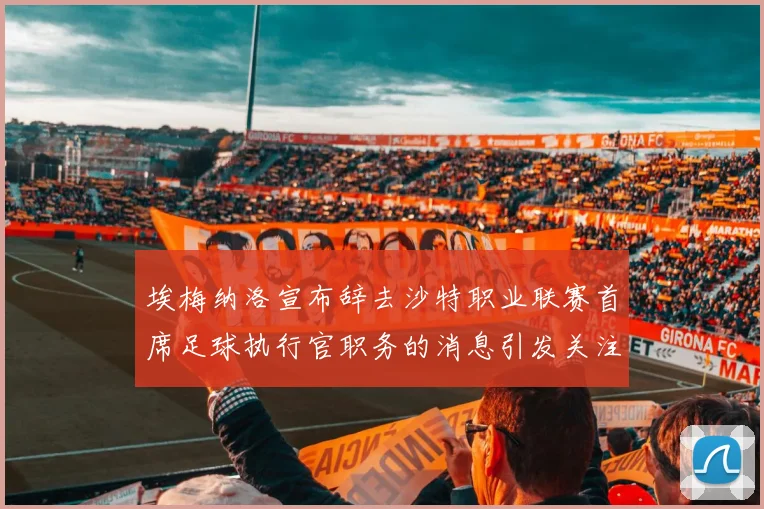 埃梅纳洛宣布辞去沙特职业联赛首席足球执行官职务的消息引发关注