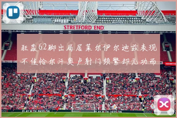 狂轰62脚出局居莱尔伊尔迪兹表现不佳恰尔汗奥卢射门频繁却无功而返