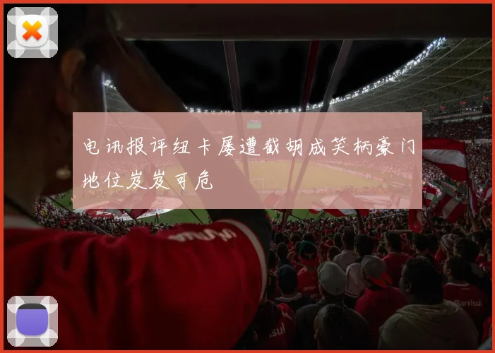 电讯报评纽卡屡遭截胡成笑柄豪门地位岌岌可危