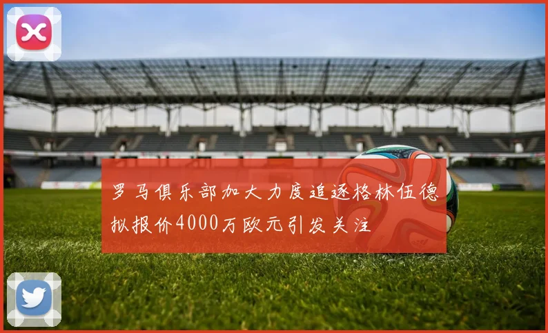 罗马俱乐部加大力度追逐格林伍德拟报价4000万欧元引发关注