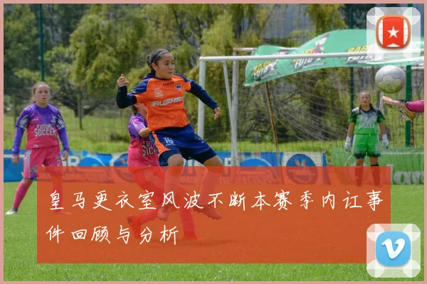 皇马更衣室风波不断本赛季内讧事件回顾与分析