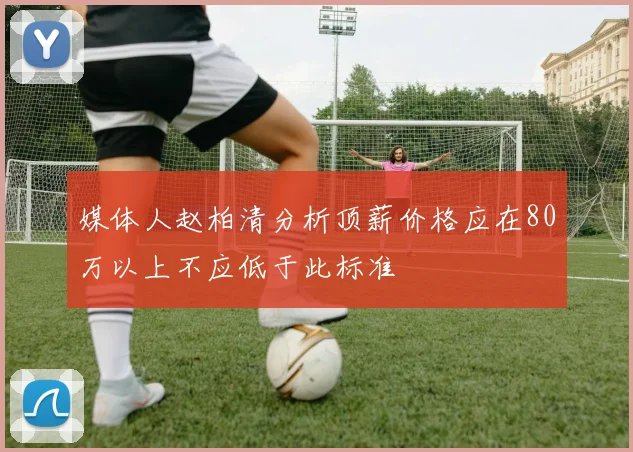 媒体人赵柏清分析顶薪价格应在80万以上不应低于此标准