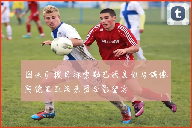 国米引援目标索勒巴西度假与偶像阿德里亚诺亲密合影留念