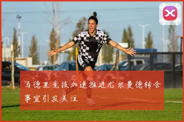 马德里竞技加速推进尤尔曼德转会事宜引发关注