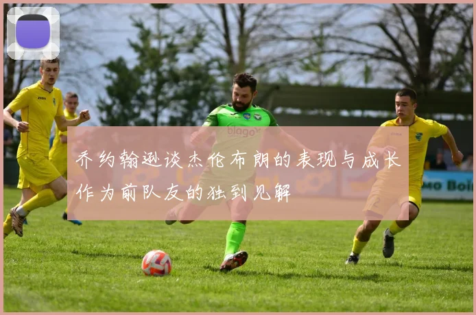 乔约翰逊谈杰伦布朗的表现与成长作为前队友的独到见解