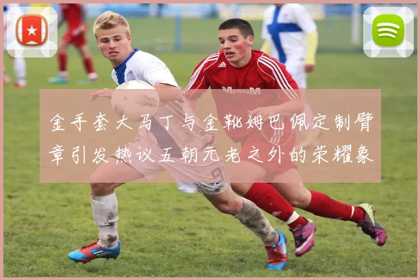 金手套大马丁与金靴姆巴佩定制臂章引发热议五朝元老之外的荣耀象征