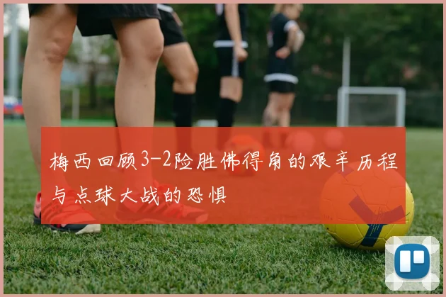 梅西回顾3-2险胜佛得角的艰辛历程与点球大战的恐惧