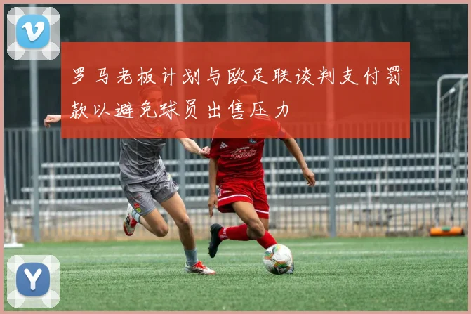罗马老板计划与欧足联谈判支付罚款以避免球员出售压力