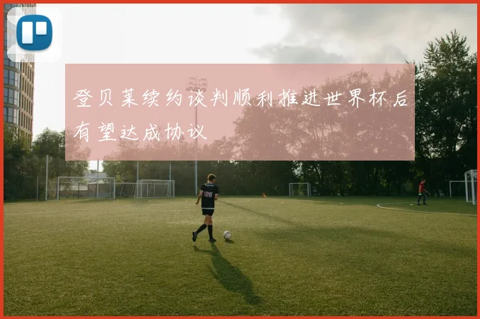登贝莱续约谈判顺利推进世界杯后有望达成协议